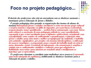 Foco no projeto pedagógico...
A decisão dos professores não está em consonância com as diretrizes nacionais e
municipais para a Educação de Jovens e Adultos.
O projeto pedagógico deve garantir :a organização das turmas de alunas de
maneira heterogênea(Jovens e adultos constituem-se como um mesmo grupo cultural
e social:a maioria é migrantes ou filho de migrantes, possuem baixa escolaridade,
ocupam funções menos qualificadas , recebem baixa remuneração e possuem baixa
auto-estima); a construção de uma pedagogia voltada às suas especificidades,
superando a que se tem constituída para a infância e adolescência, respeitando suas
especificidades como sujeitos de conhecimento e aprendizagem; a interação entre
jovens e adultos para uma maior e melhor ressignificação da realidade; o trabalho
com conteúdos significativos, por projeto e de maneira interdisciplinar; a utilização
de recursos tecnolígicos; a preparação para o mundo do trabalho tendo em vista as
novas demandas sociais (sociedade da informação e da comunicação); ampliar o
contato com os conhecimentos científicos e culturais para que adquiram as
habilidades necessárias para atuarem na sociedade atual e modificarem as
injustiças que se apresentam.
Os professores deveriam se constituir como mediadores nesse processo (superando
uma visão retrógada de suplência), viabilizando as diretrizes nacionais para a
Educação de jovens e adultos.

matildeflorio@yahoo.com.br

 