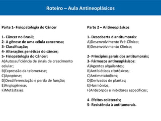 Roteiro – Aula Antineoplásicos
Parte 2 – Antineoplásicos
1- Descoberta d antitumorais:
A)Desenvolvimento Pré-Clínico;
B)Desenvolvimento Clínico;
2- Princípios gerais dos antitumorais;
3- Fármacos antineoplásicos:
A)Agentes alquilantes;
B)Antibióticos citotóxicos;
C)Antimetabólicos;
D)Derivados de plantas;
E)Hormônios;
F)Anticorpos e inibidores específicos;
4- Efeitos colaterais;
5- Resistência à antitumorais.
Parte 1- Fisiopatologia do Câncer
1- Câncer no Brasil;
2- A gênese de uma célula cancerosa;
3- Classificação;
4- Alterações genéticas do câncer;
5- Fisiopatologia do Câncer:
A)Autossuficiência de sinais de crescimento
celular;
B)Expressão da telomerase;
C)Apoptose;
D)Desdiferenciação e perda de função;
E)Angiogênese;
F)Metástases.
 