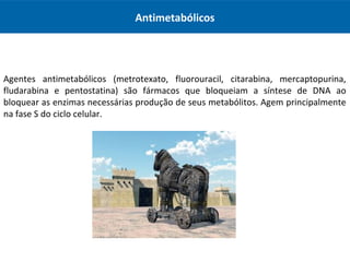 Antimetabólicos
Agentes antimetabólicos (metrotexato, fluorouracil, citarabina, mercaptopurina,
fludarabina e pentostatina) são fármacos que bloqueiam a síntese de DNA ao
bloquear as enzimas necessárias produção de seus metabólitos. Agem principalmente
na fase S do ciclo celular.
 