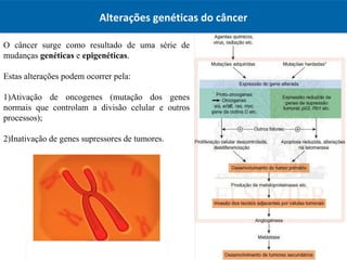 Alterações genéticas do câncer
O câncer surge como resultado de uma série de
mudanças genéticas e epigenéticas.
Estas alterações podem ocorrer pela:
1)Ativação de oncogenes (mutação dos genes
normais que controlam a divisão celular e outros
processos);
2)Inativação de genes supressores de tumores.
 