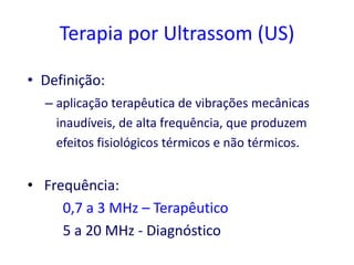 Terapia por Ultrassom (US)

• Definição:
  – aplicação terapêutica de vibrações mecânicas
    inaudíveis, de alta frequência, que produzem
    efeitos fisiológicos térmicos e não térmicos.


• Frequência:
     0,7 a 3 MHz – Terapêutico
     5 a 20 MHz - Diagnóstico
 