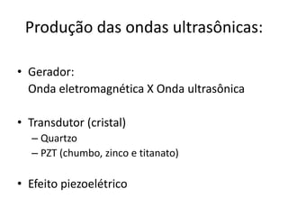 Produção das ondas ultrasônicas:

• Gerador:
  Onda eletromagnética X Onda ultrasônica

• Transdutor (cristal)
  – Quartzo
  – PZT (chumbo, zinco e titanato)

• Efeito piezoelétrico
 
