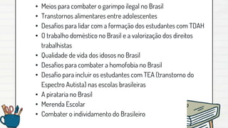 • Meios para combater o garimpo ilegal no Brasil
• Transtornos alimentares entre adolescentes
• Desafios para lidar com a formação dos estudantes com TDAH
• O trabalho doméstico no Brasil e a valorização dos direitos
trabalhistas
• Qualidade de vida dos idosos no Brasil
• Desafios para combater a homofobia no Brasil
• Desafio para incluir os estudantes com TEA (transtorno do
Espectro Autista) nas escolas brasileiras
• A pirataria no Brasil
• Merenda Escolar
• Combater o individamento do Brasileiro
 