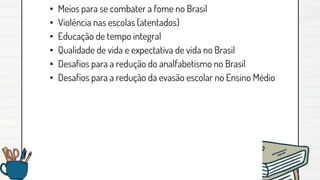 • Meios para se combater a fome no Brasil
• Violência nas escolas (atentados)
• Educação de tempo integral
• Qualidade de vida e expectativa de vida no Brasil
• Desafios para a redução do analfabetismo no Brasil
• Desafios para a redução da evasão escolar no Ensino Médio
 