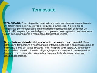 TERMOSTATO: É um dispositivo destinado a manter constante a temperatura de
um determinado sistema, através de regulação automática. No sistema de
refrigeração por compressão é um mecanismo destinado a abrir ou fechar um
circuito elétrico para ligar ou desligar o compressor do refrigerador, controlando seu
tempo de funcionamento e mantendo a temperatura interna.
Ajuste do termostato de refrigeradores tipo doméstico ou comercial: Para
estabilizar a temperatura é necessário um intervalo de tempo e para isso o ajuste do
termostato é feito em várias sessões (uma hora para cada ajuste). O compressor
funciona determinando ciclos de refrigeração para a manutenção da temperatura
desejada, com o termostato automaticamente controlando esses ciclos, por
sensibilidade térmica.
Termostato
 