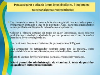  Usar tomada ou conexão com a fonte de energia elétrica, exclusivos para o
refrigerador, instalada a 1,30 m do piso (NBR 5410) para cada equipamento,
sendo proibida a utilização de extensões ou adaptadores;
 Colocar a câmara distante da fonte de calor (autoclaves, raios solares),
perfeitamente nivelado e afastado da parede, pelo menos 20 cm, de modo a
permitir a livre circulação de ar;
 Usar a câmara única e exclusivamente para os imunobiológicos;
 Não armazenar no refrigerador nenhum outro tipo de material, como
material de laboratórios, alimentos, material radioativo, insulina etc.
 A sala de vacinas deve ser exclusiva para as atividades de vacinação.
 Não é permitido administração de vitamina A, teste do pezinho,
ou qualquer outro procedimento
Para assegurar a eficácia de um imunobiológico, é importante
respeitar algumas recomendações:
 