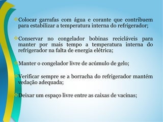 Colocar garrafas com água e corante que contribuem
para estabilizar a temperatura interna do refrigerador;
Conservar no congelador bobinas recicláveis para
manter por mais tempo a temperatura interna do
refrigerador na falta de energia elétrica;
Manter o congelador livre de acúmulo de gelo;
Verificar sempre se a borracha do refrigerador mantém
vedação adequada;
Deixar um espaço livre entre as caixas de vacinas;
 