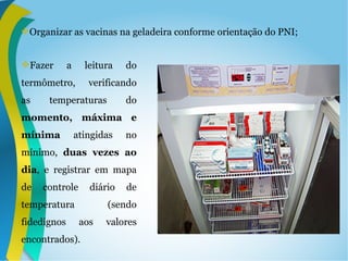 Organizar as vacinas na geladeira conforme orientação do PNI;
Fazer a leitura do
termômetro, verificando
as temperaturas do
momento, máxima e
mínima atingidas no
mínimo, duas vezes ao
dia, e registrar em mapa
de controle diário de
temperatura (sendo
fidedignos aos valores
encontrados).
 