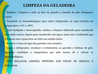 LIMPEZA DA GELADEIRA
Realizar a limpeza a cada 15 dias ou quando a camada de gelo ultrapassar
0,5cm;
Transferir os imunobiológicos para outro refrigerador ou caixa térmica em
temperatura +2ºC a +8ºC;
Após desligado e descongelado, realizar a limpeza utilizando pano umedecido
com sabão neutro, depois pano umedecido com água e pano seco. Lembrando que
a limpeza com o pano deve ser feito em sentido único;
Realizar a troca da água das garrafas com corantes;
Ligar o refrigerador, recolocar o termômetro, as garrafas e bobinas de gelo.
Aguardar estabilizar a temperatura por pelo menos 2h e colocar os
imunobiológicos;
NÃO REALIZAR LIMPEZA PRÓXIMO AOS FINAIS DE SEMANA E
FERIADOS.
 
