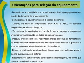 Orientações para seleção do equipamento
- Dimensionar a quantidade e a capacidade em litros do equipamento em
função da demanda de armazenamento;
- Compatibilizar o equipamento com o espaço disponível;
- Operar, na faixa de temperatura entre +2ºC e +8ºC, as câmaras
refrigeradas para imunobiológicos;
- Ter sistema de ventilação por circulação de ar forçado e temperatura
uniformemente distribuída em todos os compartimentos;
- Possuir, preferencialmente, registrador gráfico contínuo de temperatura,
de modo a facilitar a rastreabilidade das informações relativas à grandeza e
suas variações em intervalos de tempo determinados;
- Dispor de controlador de alta e baixa temperatura com indicador visual e
alarme audiovisual, com bateria;
- Recomendável porta de vidro com sistema antiembaçante, de forma que
o operador tenha fácil visualização.
 