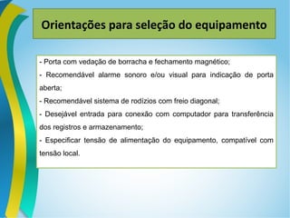 Orientações para seleção do equipamento
- Porta com vedação de borracha e fechamento magnético;
- Recomendável alarme sonoro e/ou visual para indicação de porta
aberta;
- Recomendável sistema de rodízios com freio diagonal;
- Desejável entrada para conexão com computador para transferência
dos registros e armazenamento;
- Especificar tensão de alimentação do equipamento, compatível com
tensão local.
 