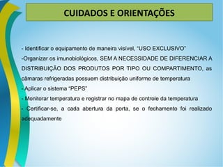 CUIDADOS E ORIENTAÇÕES
- Identificar o equipamento de maneira visível, “USO EXCLUSIVO”
-Organizar os imunobiológicos, SEM A NECESSIDADE DE DIFERENCIAR A
DISTRIBUIÇÃO DOS PRODUTOS POR TIPO OU COMPARTIMENTO, as
câmaras refrigeradas possuem distribuição uniforme de temperatura
- Aplicar o sistema “PEPS”
- Monitorar temperatura e registrar no mapa de controle da temperatura
- Certificar-se, a cada abertura da porta, se o fechamento foi realizado
adequadamente
 