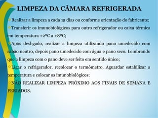 LIMPEZA DA CÂMARA REFRIGERADA
Realizar a limpeza a cada 15 dias ou conforme orientação do fabricante;
Transferir os imunobiológicos para outro refrigerador ou caixa térmica
em temperatura +2ºC a +8ºC;
Após desligado, realizar a limpeza utilizando pano umedecido com
sabão neutro, depois pano umedecido com água e pano seco. Lembrando
que a limpeza com o pano deve ser feito em sentido único;
Ligar o refrigerador, recolocar o termômetro. Aguardar estabilizar a
temperatura e colocar os imunobiológicos;
NÃO REALIZAR LIMPEZA PRÓXIMO AOS FINAIS DE SEMANA E
FERIADOS.
 