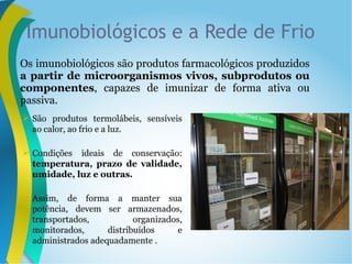 Imunobiológicos e a Rede de Frio
Os imunobiológicos são produtos farmacológicos produzidos
a partir de microorganismos vivos, subprodutos ou
componentes, capazes de imunizar de forma ativa ou
passiva.
 São produtos termolábeis, sensíveis
ao calor, ao frio e a luz.
 Condições ideais de conservação:
temperatura, prazo de validade,
umidade, luz e outras.
 Assim, de forma a manter sua
potência, devem ser armazenados,
transportados, organizados,
monitorados, distribuídos e
administrados adequadamente .
 