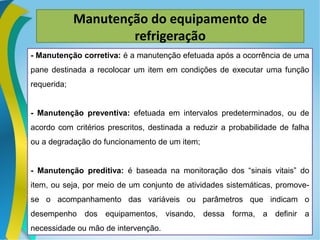 Manutenção do equipamento de
refrigeração
- Manutenção corretiva: é a manutenção efetuada após a ocorrência de uma
pane destinada a recolocar um item em condições de executar uma função
requerida;
- Manutenção preventiva: efetuada em intervalos predeterminados, ou de
acordo com critérios prescritos, destinada a reduzir a probabilidade de falha
ou a degradação do funcionamento de um item;
- Manutenção preditiva: é baseada na monitoração dos “sinais vitais” do
item, ou seja, por meio de um conjunto de atividades sistemáticas, promove-
se o acompanhamento das variáveis ou parâmetros que indicam o
desempenho dos equipamentos, visando, dessa forma, a definir a
necessidade ou mão de intervenção.
 