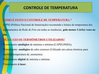 COMO É FEITO O CONTROLE DE TEMPERATURA ?
A PNI (Política Nacional de Imunização) recomenda a leitura da temperatura dos
equipamentos da Rede de Frio em todas as instâncias, pelo menos 3 (três) vezes ao
dia.
QUAIS SÃO OS TERMÔMETROS UTILIZADOS?

Termômetro analógico de máxima e mínima (CAPELINHA);

Termômetro analógico de cabo extensor (Utilizado em caixas térmicas para
verificar temperatura de ,momento);

Termômetro digital de máxima e mínima;

Termômetro à laser.
CONTROLE DE TEMPERATURA
 