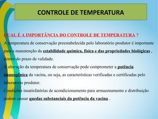 CONTROLE DE TEMPERATURA
QUAL É A IMPORTÂNCIA DO CONTROLE DE TEMPERATURA ?
A temperatura de conservação preestabelecida pelo laboratório produtor é importante
para a manutenção da estabilidade química, física e das propriedades biológicas ,
dentro do prazo de validade.
A alteração da temperatura de conservação pode comprometer a potência
imunogênica da vacina, ou seja, as características verificadas e certificadas pelo
laboratório produtor.
Condições insatisfatórias de acondicionamento para armazenamento e distribuição
podem causar quedas substanciais da potência da vacina .
 