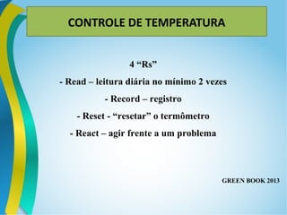CONTROLE DE TEMPERATURA
4 “Rs”
- Read – leitura diária no mínimo 2 vezes
- Record – registro
- Reset - “resetar” o termômetro
- React – agir frente a um problema
GREEN BOOK 2013
 
