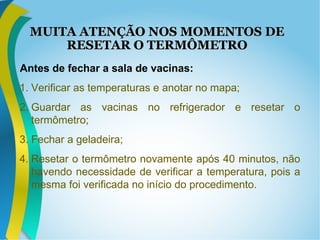 MUITA ATENÇÃO NOS MOMENTOS DEMUITA ATENÇÃO NOS MOMENTOS DE
RESETAR O TERMÔMETRORESETAR O TERMÔMETRO
Antes de fechar a sala de vacinas:
1. Verificar as temperaturas e anotar no mapa;
2. Guardar as vacinas no refrigerador e resetar o
termômetro;
3. Fechar a geladeira;
4. Resetar o termômetro novamente após 40 minutos, não
havendo necessidade de verificar a temperatura, pois a
mesma foi verificada no início do procedimento.
 