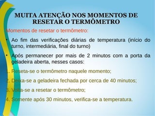 MUITA ATENÇÃO NOS MOMENTOS DEMUITA ATENÇÃO NOS MOMENTOS DE
RESETAR O TERMÔMETRORESETAR O TERMÔMETRO
Momentos de resetar o termômetro:
• Ao fim das verificações diárias de temperatura (início do
turno, intermediária, final do turno)
• Após permanecer por mais de 2 minutos com a porta da
geladeira aberta, nesses casos:
1. Reseta-se o termômetro naquele momento;
2. Deixa-se a geladeira fechada por cerca de 40 minutos;
3. Volta-se a resetar o termômetro;
4. Somente após 30 minutos, verifica-se a temperatura.
 