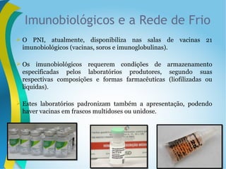  O PNI, atualmente, disponibiliza nas salas de vacinas 21
imunobiológicos (vacinas, soros e imunoglobulinas).
 Os imunobiológicos requerem condições de armazenamento
especificadas pelos laboratórios produtores, segundo suas
respectivas composições e formas farmacêuticas (liofilizadas ou
liquidas).
 Estes laboratórios padronizam também a apresentação, podendo
haver vacinas em frascos multidoses ou unidose.
Imunobiológicos e a Rede de Frio
 