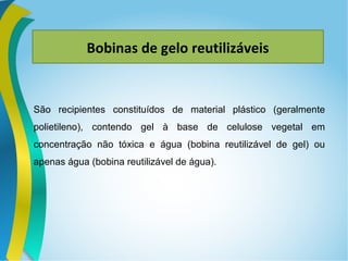 Bobinas de gelo reutilizáveis
São recipientes constituídos de material plástico (geralmente
polietileno), contendo gel à base de celulose vegetal em
concentração não tóxica e água (bobina reutilizável de gel) ou
apenas água (bobina reutilizável de água).
 