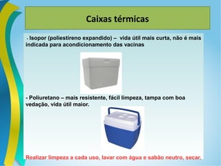 Caixas térmicas
- Isopor (poliestireno expandido) – vida útil mais curta, não é mais
indicada para acondicionamento das vacinas
- Poliuretano – mais resistente, fácil limpeza, tampa com boa
vedação, vida útil maior.
Realizar limpeza a cada uso, lavar com água e sabão neutro, secar.
 