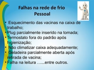 Falhas na rede de frio
Pessoal

Esquecimento das vacinas na caixa de
trabalho;

Plug parcialmente inserido na tomada;

Termostato fora do padrão após
higienização;

Não climatizar caixa adequadamente;

Geladeira parcialmente aberta após
retirada de vacina;

Falha na leitura …...entre outros.
 