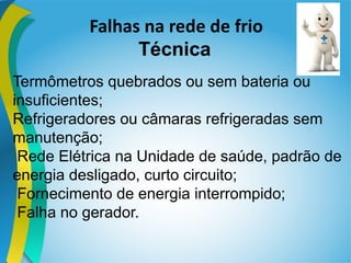 Falhas na rede de frio
Técnica
Termômetros quebrados ou sem bateria ou
insuficientes;
Refrigeradores ou câmaras refrigeradas sem
manutenção;
Rede Elétrica na Unidade de saúde, padrão de
energia desligado, curto circuito;
Fornecimento de energia interrompido;
Falha no gerador.
 