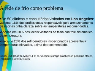 A rede de frio como problema
De 50 clínicas e consultórios visitados em Los Angeles:
apenas 16% dos profissionais responsáveis pelo armazenamento
de vacinas tinha clareza sobre as temperaturas recomendadas.
apenas em 20% dos locais visitados se fazia controle sistemático
de temperatura.
cerca de 25% dos refrigeradores inspecionados apresentava
temperaturas elevadas, acima do recomendado.
Bishai DM, Bhatt S, Miller LT et al. Vaccine storage practices in pediatric offices.
Pediatrics 1992; 89:193-6
 