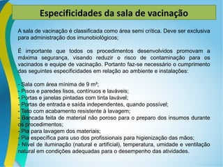 Especificidades da sala de vacinação
A sala de vacinação é classificada como área semi crítica. Deve ser exclusiva
para administração dos imunobiológicos;
É importante que todos os procedimentos desenvolvidos promovam a
máxima segurança, visando reduzir o risco de contaminação para os
vacinados e equipe de vacinação. Portanto faz-se necessário o cumprimento
das seguintes especificidades em relação ao ambiente e instalações:
- Sala com área mínima de 9 m²;
- Pisos e paredes lisos, contínuos e laváveis;
- Portas e janelas pintadas com tinta lavável;
- Portas de entrada e saída independentes, quando possível;
- Teto com acabamento resistente à lavagem;
- Bancada feita de material não poroso para o preparo dos insumos durante
os procedimentos;
- Pia para lavagem dos materiais;
- Pia específica para uso dos profissionais para higienização das mãos;
- Nível de iluminação (natural e artificial), temperatura, umidade e ventilação
natural em condições adequadas para o desempenho das atividades.
 