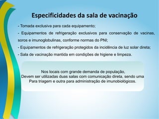 Especificidades da sala de vacinação
- Tomada exclusiva para cada equipamento;
- Equipamentos de refrigeração exclusivos para conservação de vacinas,
soros e imunoglobulinas, conforme normas do PNI;
- Equipamentos de refrigeração protegidos da incidência de luz solar direta;
- Sala de vacinação mantida em condições de higiene e limpeza.
Nos locais com grande demanda de população,
Devem ser utilizadas duas salas com comunicação direta, sendo uma
Para triagem e outra para administração de imunobiológicos.
 