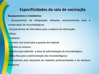 Especificidades da sala de vacinação
Equipamentos e mobiliários:
- Equipamentos de refrigeração utilizados exclusivamente para a
conservação de imunobiológicos;
- Equipamentos de informática para o sistema de informação;
- Mesa;
- Cadeiras;
- Armário com porta para a guarda de material;
- Fichário ou arquivo;
- Biombo para delimitar a área de administração do imunobiológico;
- Maca fixa para a administração dos imunobiológicos;
- Recipientes para descartes de materiais perfurocortantes e de resíduos
biológicos
 