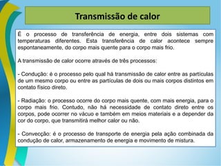 Transmissão de calor
É o processo de transferência de energia, entre dois sistemas com
temperaturas diferentes. Esta transferência de calor acontece sempre
espontaneamente, do corpo mais quente para o corpo mais frio.
A transmissão de calor ocorre através de três processos:
- Condução: é o processo pelo qual há transmissão de calor entre as partículas
de um mesmo corpo ou entre as partículas de dois ou mais corpos distintos em
contato físico direto.
- Radiação: o processo ocorre do corpo mais quente, com mais energia, para o
corpo mais frio. Contudo, não há necessidade de contato direto entre os
corpos, pode ocorrer no vácuo e também em meios materiais e a depender da
cor do corpo, que transmitirá melhor calor ou não.
- Convecção: é o processo de transporte de energia pela ação combinada da
condução de calor, armazenamento de energia e movimento de mistura.
 