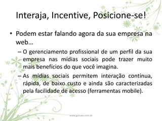 Interaja, Incentive, Posicione-se!
• Podem estar falando agora da sua empresa na
  web…
  – O gerenciamento profissional de um perfil da sua
    empresa nas mídias sociais pode trazer muito
    mais benefícios do que você imagina.
  – As mídias sociais permitem interação contínua,
    rápida, de baixo custo e ainda são caracterizadas
    pela facilidade de acesso (ferramentas mobile).


                     www.gamata.com.br
 