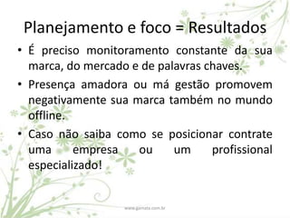 Planejamento e foco = Resultados
• É preciso monitoramento constante da sua
  marca, do mercado e de palavras chaves.
• Presença amadora ou má gestão promovem
  negativamente sua marca também no mundo
  offline.
• Caso não saiba como se posicionar contrate
  uma      empresa   ou     um     profissional
  especializado!


                   www.gamata.com.br
 