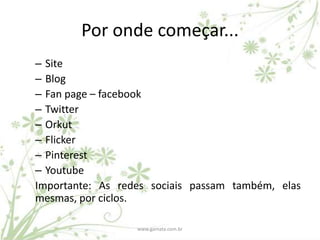 Por onde começar...
– Site
– Blog
– Fan page – facebook
– Twitter
– Orkut
– Flicker
– Pinterest
– Youtube
Importante: As redes sociais passam também, elas
mesmas, por ciclos.

                  www.gamata.com.br
 