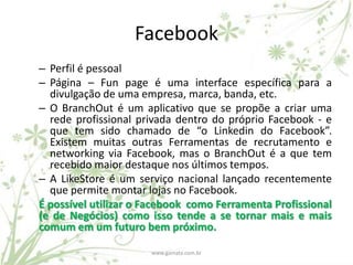 Facebook
– Perfil é pessoal
– Página – Fun page é uma interface específica para a
  divulgação de uma empresa, marca, banda, etc.
– O BranchOut é um aplicativo que se propõe a criar uma
  rede profissional privada dentro do próprio Facebook - e
  que tem sido chamado de “o Linkedin do Facebook”.
  Existem muitas outras Ferramentas de recrutamento e
  networking via Facebook, mas o BranchOut é a que tem
  recebido maior destaque nos últimos tempos.
– A LikeStore é um serviço nacional lançado recentemente
  que permite montar lojas no Facebook.
É possível utilizar o Facebook como Ferramenta Profissional
(e de Negócios) como isso tende a se tornar mais e mais
comum em um futuro bem próximo.

                      www.gamata.com.br
 