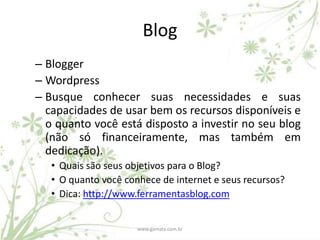 Blog
– Blogger
– Wordpress
– Busque conhecer suas necessidades e suas
  capacidades de usar bem os recursos disponíveis e
  o quanto você está disposto a investir no seu blog
  (não só financeiramente, mas também em
  dedicação).
   • Quais são seus objetivos para o Blog?
   • O quanto você conhece de internet e seus recursos?
   • Dica: http://www.ferramentasblog.com


                      www.gamata.com.br
 