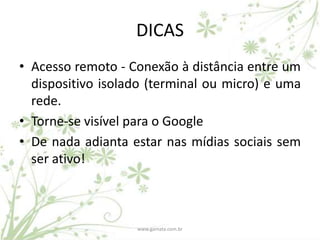 DICAS
• Acesso remoto - Conexão à distância entre um
  dispositivo isolado (terminal ou micro) e uma
  rede.
• Torne-se visível para o Google
• De nada adianta estar nas mídias sociais sem
  ser ativo!



                   www.gamata.com.br
 