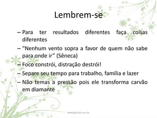 Lembrem-se
– Para ter resultados diferentes faça coisas
  diferentes
– “Nenhum vento sopra a favor de quem não sabe
  para onde ir” (Sêneca)
– Foco constrói, distração destrói!
– Separe seu tempo para trabalho, família e lazer
– Não temas a pressão pois ele transforma carvão
  em diamante


                  www.gamata.com.br
 
