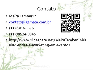 Contato
•   Maíra Tamberlini
•   contato@gamata.com.br
•   (11)2307-5676
•   (11)98534-0345
•   http://www.slideshare.net/MairaTamberlini/a
    ula-vendas-e-marketing-em-eventos




                     www.gamata.com.br
 