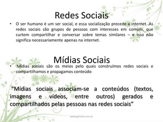 Redes Sociais
• O ser humano é um ser social, e essa socialização precede a internet. As
  redes sociais são grupos de pessoas com interesses em comum, que
  curtem compartilhar e conversar sobre temas similares – e isso não
  significa necessariamente apenas na internet.




•
                      Mídias Sociais redes sociais e
    Mídias sociais são os meios pelo quais construímos
    compartilhamos e propagamos conteúdo


 “Mídias sociais associam-se a conteúdos (textos,
imagens e vídeos, entre outros) gerados e
compartilhados pelas pessoas nas redes sociais”
                               www.gamata.com.br
 