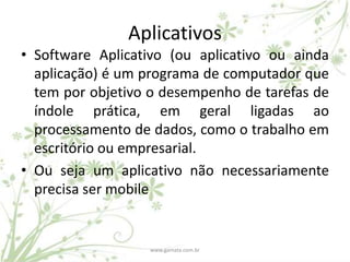 Aplicativos
• Software Aplicativo (ou aplicativo ou ainda
  aplicação) é um programa de computador que
  tem por objetivo o desempenho de tarefas de
  índole prática, em geral ligadas ao
  processamento de dados, como o trabalho em
  escritório ou empresarial.
• Ou seja um aplicativo não necessariamente
  precisa ser mobile


                  www.gamata.com.br
 