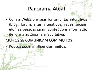Panorama Atual
• Com a Web2.0 e suas ferramentas interativas
  (blog, fórum, sites interativos, redes sociais,
  etc.) as pessoas criam conteúdo e informação
  de forma autônoma e facultativa.
MUITOS SE COMUNICAM COM MUITOS!
• Poucos podem influenciar muitos.



                    www.gamata.com.br
 