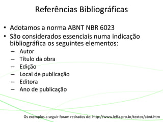 • Adotamos a norma ABNT NBR 6023
• São considerados essenciais numa indicação
bibliográfica os seguintes elementos:
– Autor
– Título da obra
– Edição
– Local de publicação
– Editora
– Ano de publicação
Referências Bibliográficas
Os exemplos a seguir foram retirados de: http://www.leffa.pro.br/textos/abnt.htm
 
