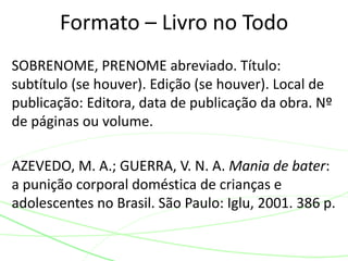SOBRENOME, PRENOME abreviado. Título:
subtítulo (se houver). Edição (se houver). Local de
publicação: Editora, data de publicação da obra. Nº
de páginas ou volume.
AZEVEDO, M. A.; GUERRA, V. N. A. Mania de bater:
a punição corporal doméstica de crianças e
adolescentes no Brasil. São Paulo: Iglu, 2001. 386 p.
Formato – Livro no Todo
 