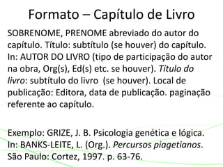 SOBRENOME, PRENOME abreviado do autor do
capítulo. Título: subtítulo (se houver) do capítulo.
In: AUTOR DO LIVRO (tipo de participação do autor
na obra, Org(s), Ed(s) etc. se houver). Título do
livro: subtítulo do livro (se houver). Local de
publicação: Editora, data de publicação. paginação
referente ao capítulo.
Exemplo: GRIZE, J. B. Psicologia genética e lógica.
In: BANKS-LEITE, L. (Org.). Percursos piagetianos.
São Paulo: Cortez, 1997. p. 63-76.
Formato – Capítulo de Livro
 