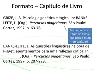 GRIZE, J. B. Psicologia genética e lógica. In: BANKS-
LEITE, L. (Org.). Percursos piagetianos. São Paulo:
Cortez, 1997. p. 63-76.
BANKS-LEITE, L. As questões lingüísticas na obra de
Piaget: apontamentos para uma reflexão crítica. In:
________. (Org.). Percursos piagetianos. São Paulo:
Cortez, 1997. p. 207-223.
Formato – Capítulo de Livro
Destaque para o
título do livro e
não para o título
do capítulo!
 