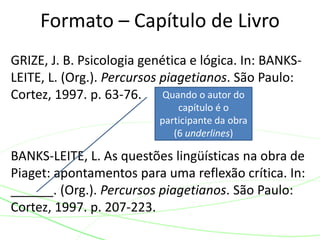 GRIZE, J. B. Psicologia genética e lógica. In: BANKS-
LEITE, L. (Org.). Percursos piagetianos. São Paulo:
Cortez, 1997. p. 63-76.
BANKS-LEITE, L. As questões lingüísticas na obra de
Piaget: apontamentos para uma reflexão crítica. In:
______. (Org.). Percursos piagetianos. São Paulo:
Cortez, 1997. p. 207-223.
Formato – Capítulo de Livro
Quando o autor do
capítulo é o
participante da obra
(6 underlines)
 
